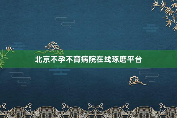 北京不孕不育病院在线琢磨平台